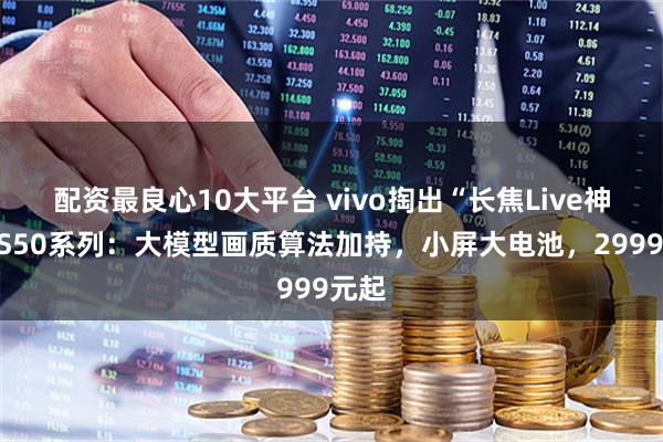 配资最良心10大平台 vivo掏出“长焦Live神器”S50系列：大模型画质算法加持，小屏大电池，2999元起