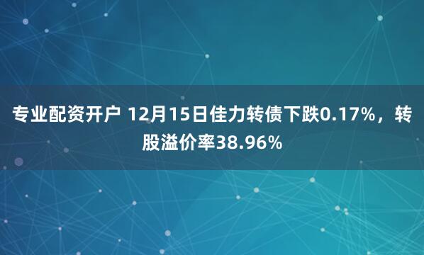 专业配资开户 12月15日佳力转债下跌0.17%，转股溢价率38.96%