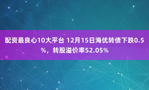 配资最良心10大平台 12月15日海优转债下跌0.5%，转股溢价率52.05%