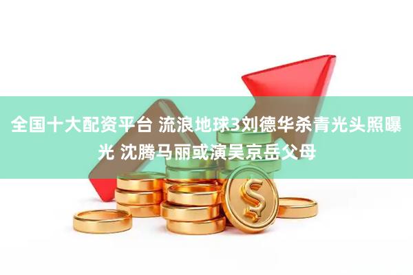 全国十大配资平台 流浪地球3刘德华杀青光头照曝光 沈腾马丽或演吴京岳父母