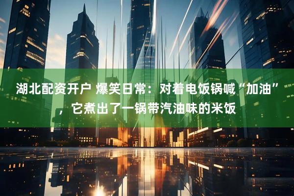 湖北配资开户 爆笑日常：对着电饭锅喊“加油”，它煮出了一锅带汽油味的米饭
