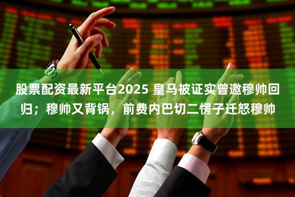股票配资最新平台2025 皇马被证实曾邀穆帅回归；穆帅又背锅，前费内巴切二愣子迁怒穆帅