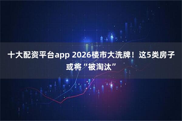十大配资平台app 2026楼市大洗牌！这5类房子或将“被淘汰”