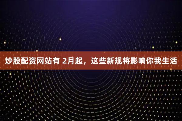 炒股配资网站有 2月起，这些新规将影响你我生活