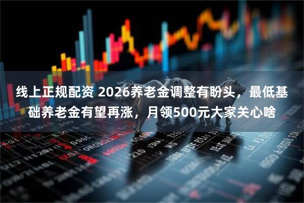 线上正规配资 2026养老金调整有盼头，最低基础养老金有望再涨，月领500元大家关心啥