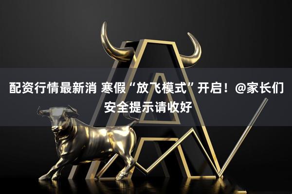 配资行情最新消 寒假“放飞模式”开启！@家长们 安全提示请收好