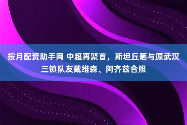 按月配资助手网 中超再聚首，斯坦丘晒与原武汉三镇队友戴维森、阿齐兹合照