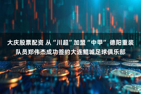 大庆股票配资 从“川超”加盟“中甲” 德阳重装队员郑伟杰成功签约大连鲲城足球俱乐部