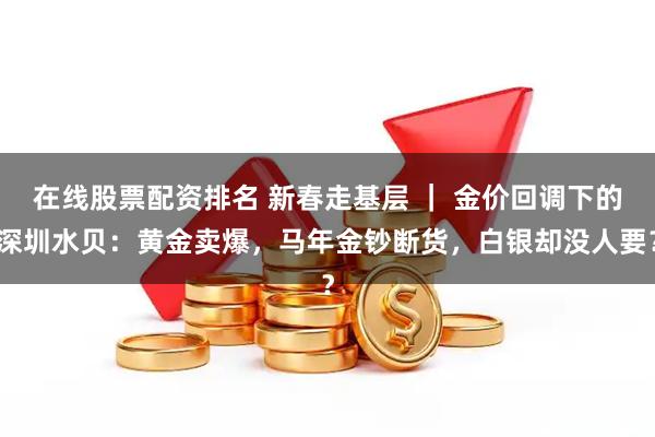 在线股票配资排名 新春走基层 ｜ 金价回调下的深圳水贝：黄金卖爆，马年金钞断货，白银却没人要？