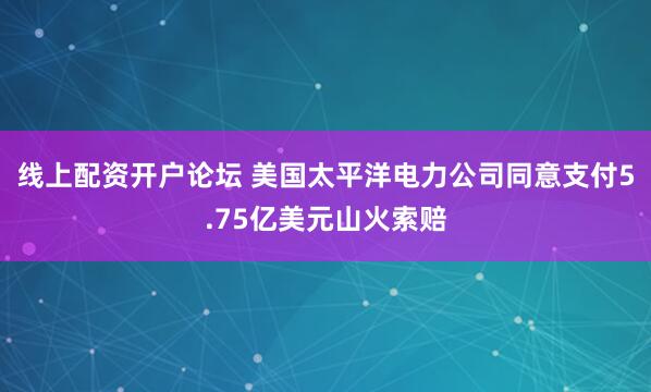 线上配资开户论坛 美国太平洋电力公司同意支付5.75亿美元山火索赔