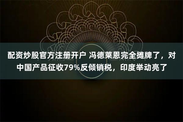 配资炒股官方注册开户 冯德莱恩完全摊牌了，对中国产品征收79%反倾销税，印度举动亮了