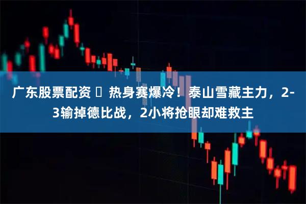 广东股票配资 ‌热身赛爆冷！泰山雪藏主力，2-3输掉德比战，2小将抢眼却难救主