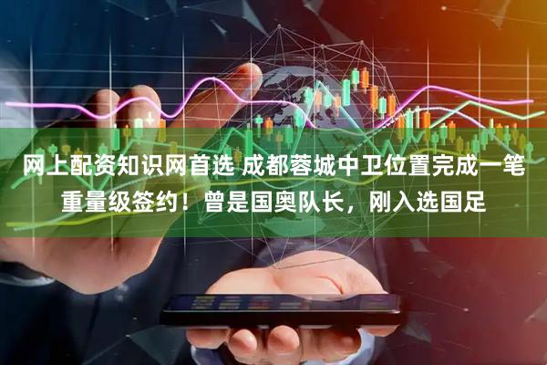 网上配资知识网首选 成都蓉城中卫位置完成一笔重量级签约！曾是国奥队长，刚入选国足