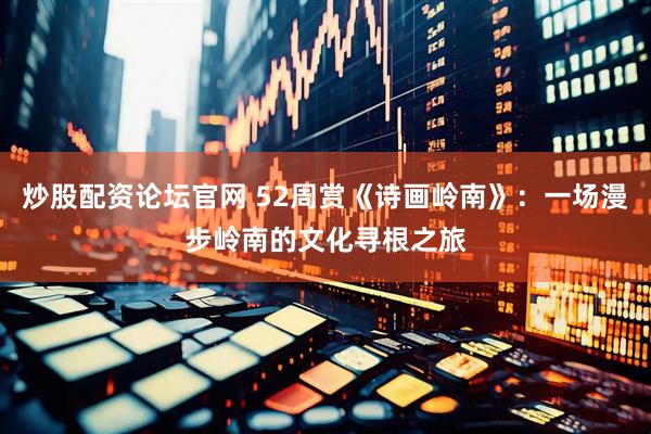 炒股配资论坛官网 52周赏《诗画岭南》：一场漫步岭南的文化寻根之旅