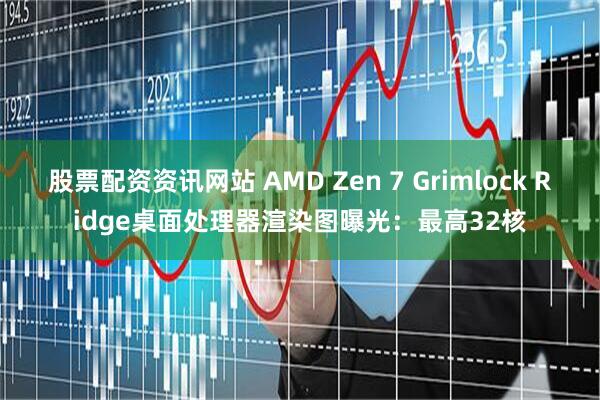 股票配资资讯网站 AMD Zen 7 Grimlock Ridge桌面处理器渲染图曝光：最高32核