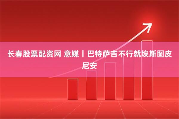 长春股票配资网 意媒丨巴特萨吉不行就埃斯图皮尼安