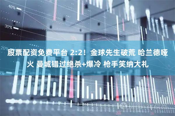 股票配资免费平台 2:2！金球先生破荒 哈兰德哑火 曼城错过绝杀+爆冷 枪手笑纳大礼