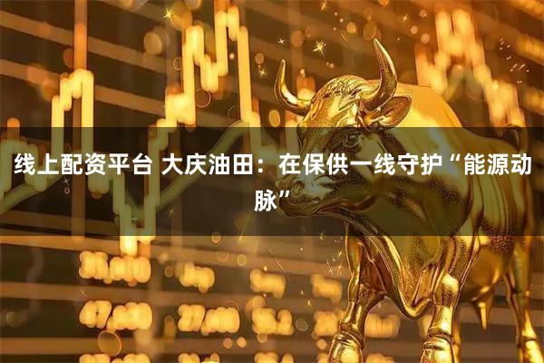 线上配资平台 大庆油田：在保供一线守护“能源动脉”