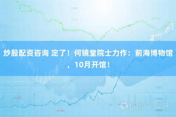 炒股配资咨询 定了！何镜堂院士力作：前海博物馆，10月开馆！