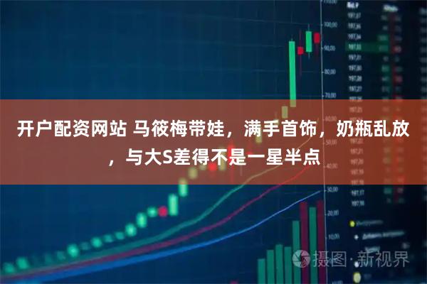 开户配资网站 马筱梅带娃，满手首饰，奶瓶乱放，与大S差得不是一星半点