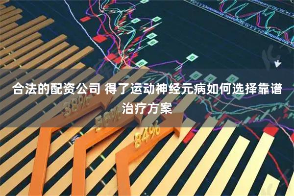 合法的配资公司 得了运动神经元病如何选择靠谱治疗方案