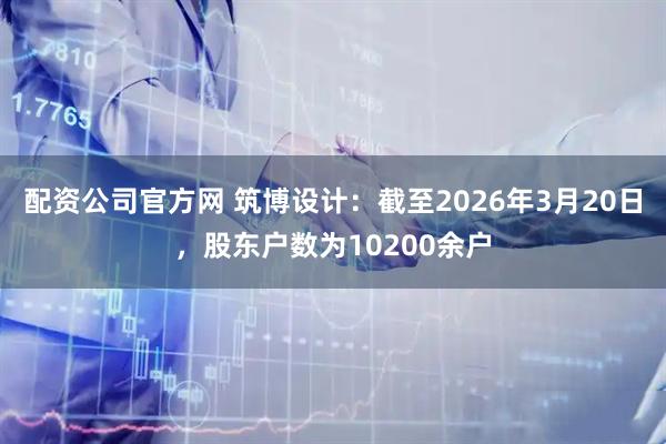 配资公司官方网 筑博设计：截至2026年3月20日，股东户数为10200余户