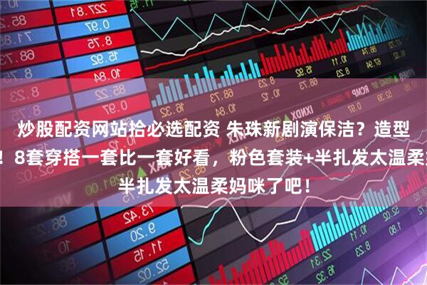 炒股配资网站拾必选配资 朱珠新剧演保洁？造型美上热搜！8套穿搭一套比一套好看，粉色套装+半扎发太温柔妈咪了吧！