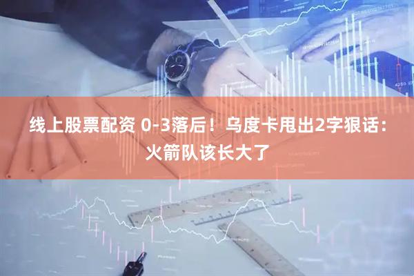 线上股票配资 0-3落后！乌度卡甩出2字狠话：火箭队该长大了