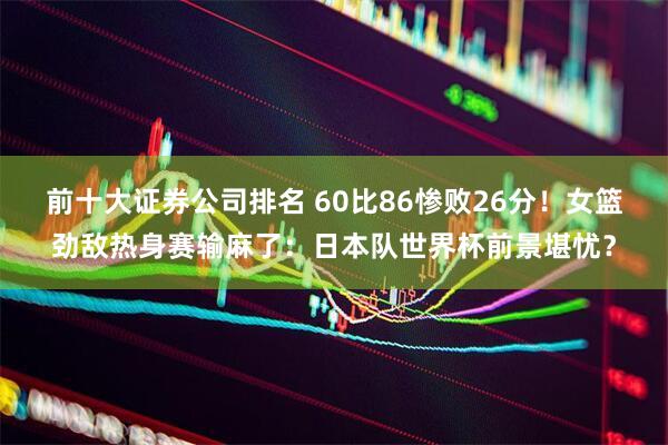 前十大证券公司排名 60比86惨败26分！女篮劲敌热身赛输麻了：日本队世界杯前景堪忧？
