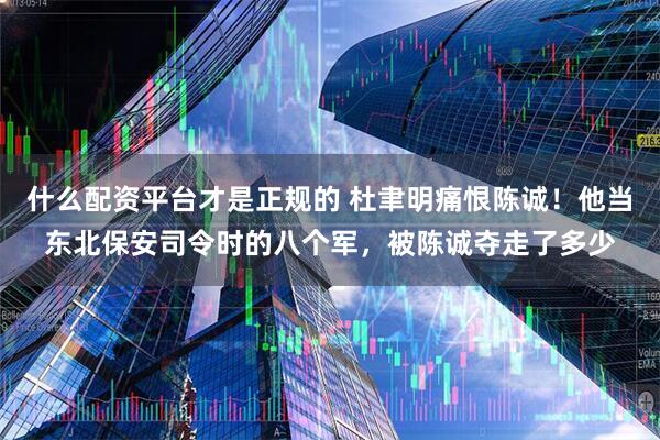 什么配资平台才是正规的 杜聿明痛恨陈诚！他当东北保安司令时的八个军，被陈诚夺走了多少